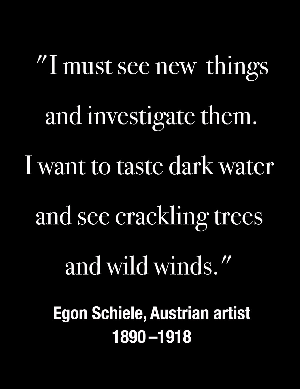 "I must see new things and investigate them. I want to taste dark water and see crackling trees and wild winds." -- Egon Schiele, Austrian artist 1890 - 1918