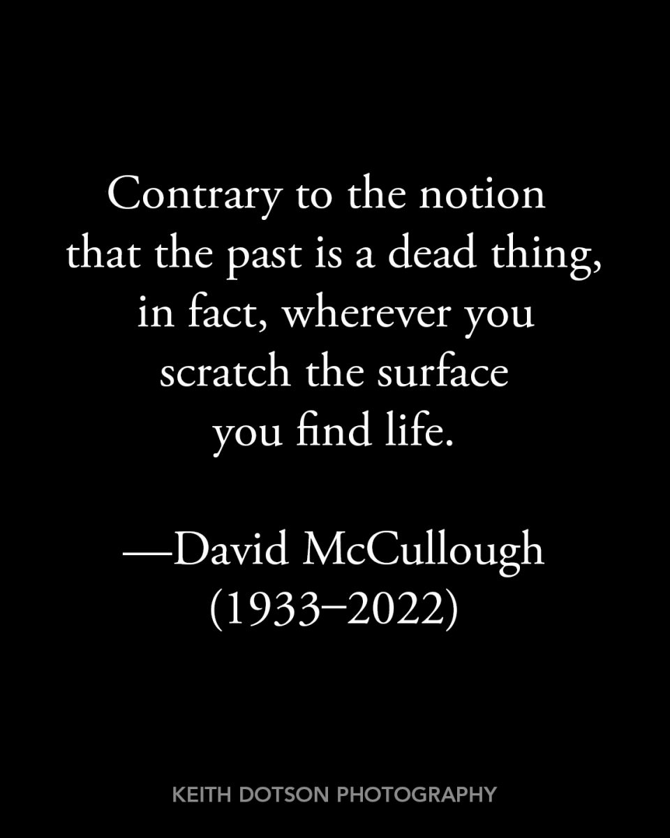 Contrary to the notion that the past is a dead thing, in fact, wherever you scratch the surface, you find life.
-- David McCullough, interviewed for the Academy of Achievement, June 3, 1995
