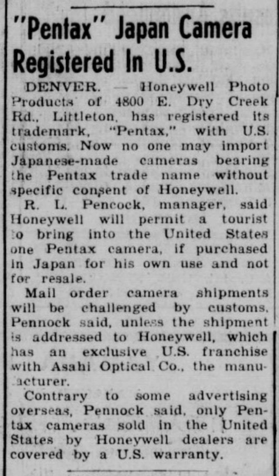 "Pentax" Japan Camera Registered in the U.S.

"DENVER -- Honeywell Photo Products of 4800 E. Dry Creek Rd.. Littleton, has registered its trademark, "Pentax," with U.S. customs. Now no one may import Japanese-made cameras bearing the Pentax trade name without specific consent of Honeywell.

R. L. Pencock, manager, said Honeywell will permit a tourist to bring into the United States one Pentax camera, if purchased in Japan for his own use and not for resale.

Mail order camera shipments will be challenged by customs, Pennock said, unless the shipment is addressed to Honeywell, which has an exclusive U.S. franchise with Asahi Optical Co., the manufacturer.

Contrary to some advertising overseas, Pennock said, only Pentax cameras sold In the United States by Honeywell dealers are covered by a U.S. warranty."